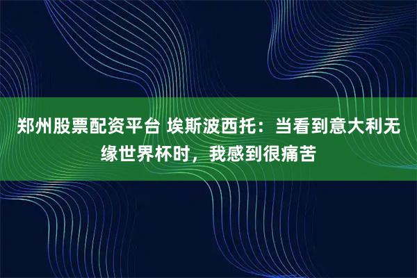 郑州股票配资平台 埃斯波西托：当看到意大利无缘世界杯时，我感到很痛苦