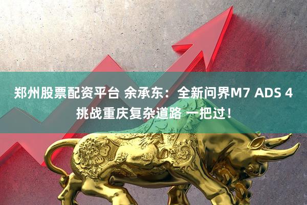 郑州股票配资平台 余承东：全新问界M7 ADS 4挑战重庆复杂道路 一把过！
