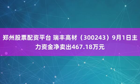 郑州股票配资平台 瑞丰高材（300243）9月1日主力资金净卖出467.18万元