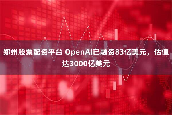 郑州股票配资平台 OpenAI已融资83亿美元，估值达3000亿美元