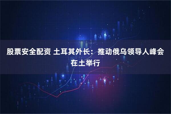 股票安全配资 土耳其外长：推动俄乌领导人峰会在土举行