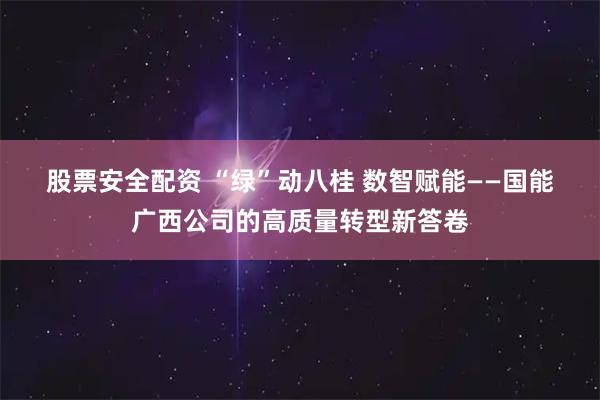 股票安全配资 “绿”动八桂 数智赋能——国能广西公司的高质量转型新答卷