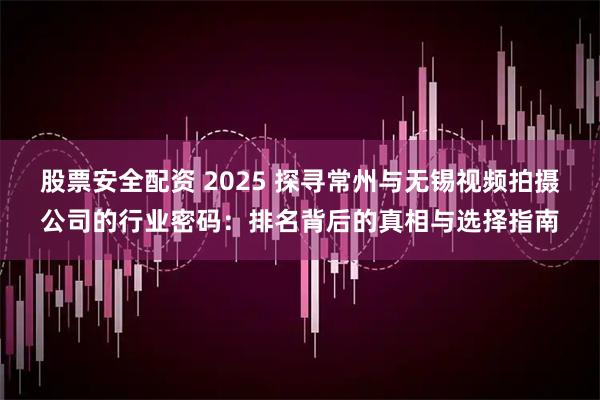 股票安全配资 2025 探寻常州与无锡视频拍摄公司的行业密码：排名背后的真相与选择指南