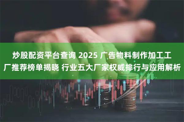 炒股配资平台查询 2025 广告物料制作加工工厂推荐榜单揭晓 行业五大厂家权威排行与应用解析