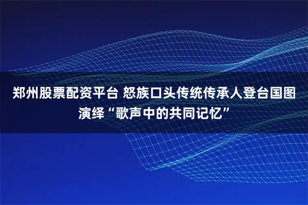郑州股票配资平台 怒族口头传统传承人登台国图演绎“歌声中的共同记忆”
