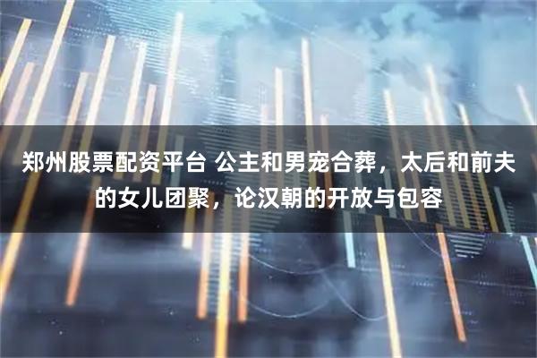 郑州股票配资平台 公主和男宠合葬，太后和前夫的女儿团聚，论汉朝的开放与包容