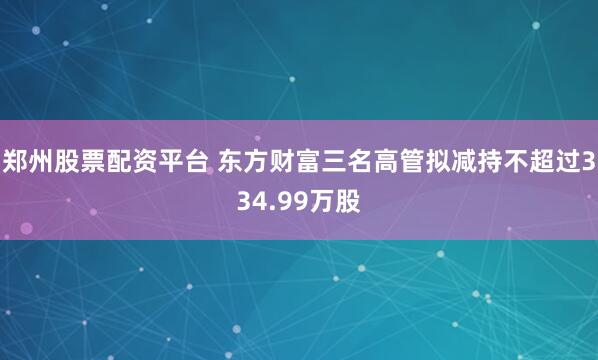 郑州股票配资平台 东方财富三名高管拟减持不超过334.99万股