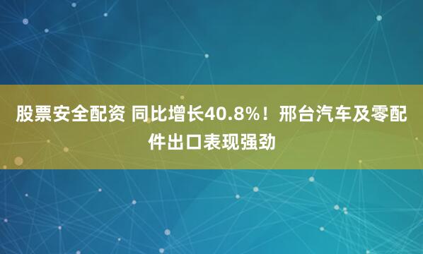 股票安全配资 同比增长40.8%！邢台汽车及零配件出口表现强劲