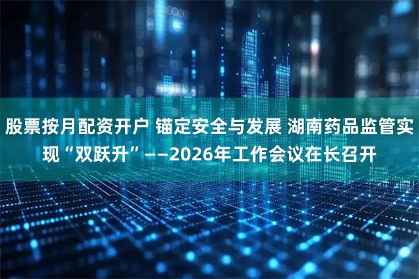 股票按月配资开户 锚定安全与发展 湖南药品监管实现“双跃升”——2026年工作会议在长召开