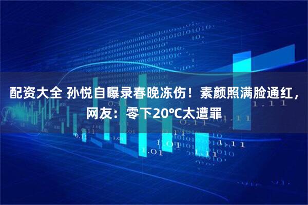 配资大全 孙悦自曝录春晚冻伤！素颜照满脸通红，网友：零下20℃太遭罪