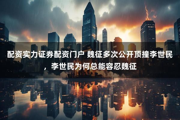 配资实力证券配资门户 魏征多次公开顶撞李世民，李世民为何总能容忍魏征