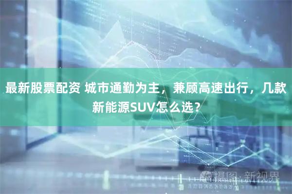 最新股票配资 城市通勤为主，兼顾高速出行，几款新能源SUV怎么选？