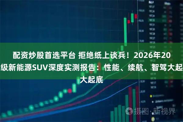 配资炒股首选平台 拒绝纸上谈兵！2026年20万级新能源SUV深度实测报告：性能、续航、智驾大起底