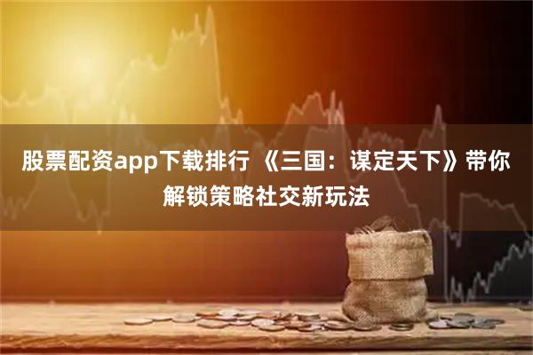 股票配资app下载排行 《三国：谋定天下》带你解锁策略社交新玩法
