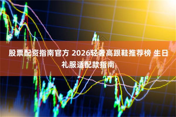 股票配资指南官方 2026轻奢高跟鞋推荐榜 生日礼服适配款指南