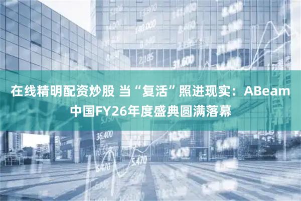 在线精明配资炒股 当“复活”照进现实：ABeam中国FY26年度盛典圆满落幕