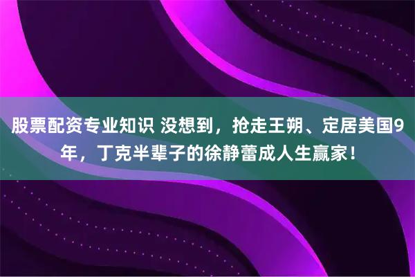 股票配资专业知识 没想到，抢走王朔、定居美国9年，丁克半辈子的徐静蕾成人生赢家！