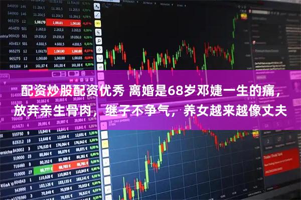 配资炒股配资优秀 离婚是68岁邓婕一生的痛，放弃亲生骨肉，继子不争气，养女越来越像丈夫