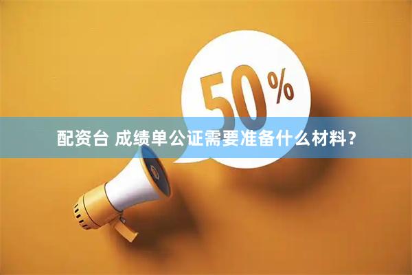 配资台 成绩单公证需要准备什么材料？