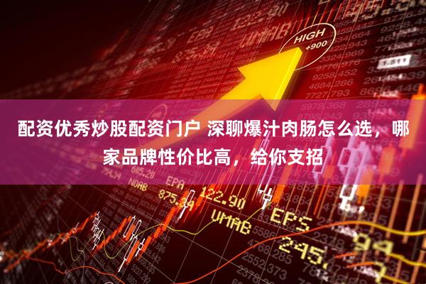 配资优秀炒股配资门户 深聊爆汁肉肠怎么选，哪家品牌性价比高，给你支招