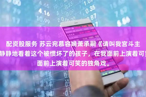 配资股服务 苏云宛慕容嫣萧承嗣《请叫我宫斗主理人》只是静静地看着这个被惯坏了的孩子，在我面前上演着可笑的独角戏。