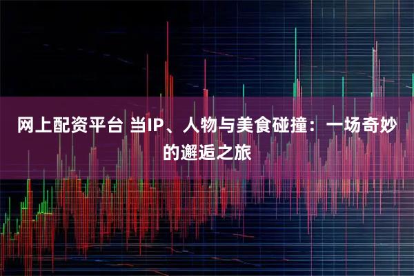 网上配资平台 当IP、人物与美食碰撞：一场奇妙的邂逅之旅