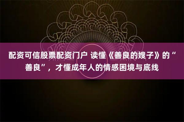 配资可信股票配资门户 读懂《善良的嫂子》的“善良”，才懂成年人的情感困境与底线