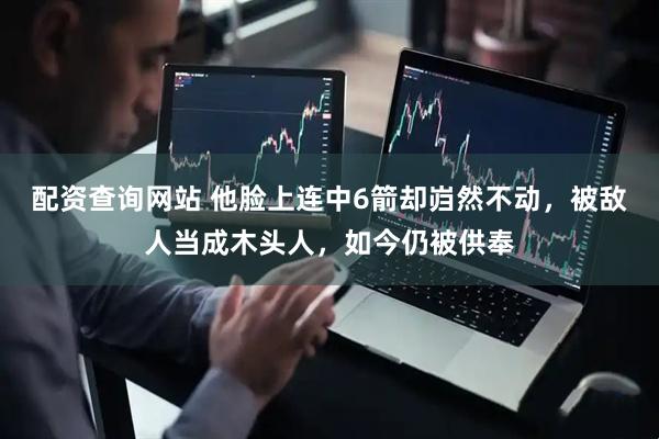 配资查询网站 他脸上连中6箭却岿然不动，被敌人当成木头人，如今仍被供奉