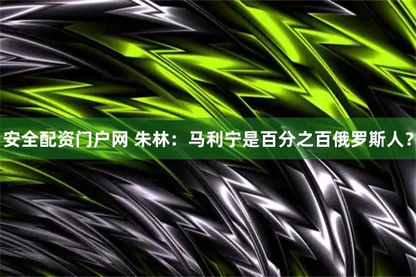 安全配资门户网 朱林：马利宁是百分之百俄罗斯人？